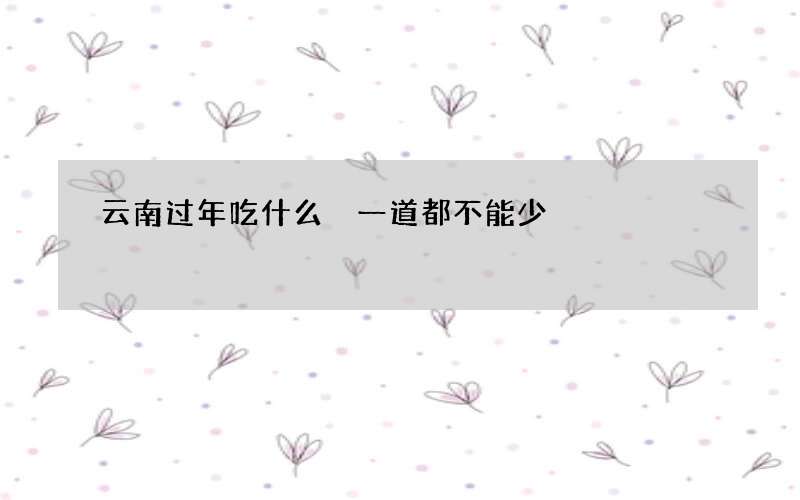 云南过年吃什么 一道都不能少